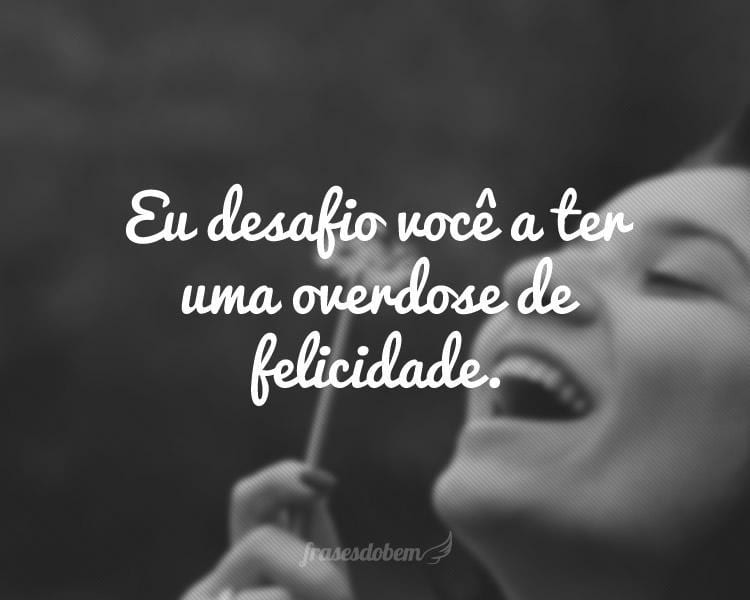 Eu desafio você a ter uma overdose de felicidade.