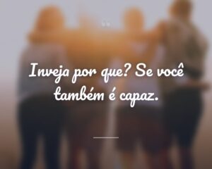 Inveja por que? Se você também é capaz.