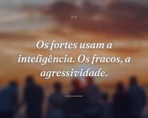 Os fortes usam a inteligência. Os fracos, a agressividade.