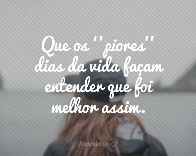 Que os ‘’piores’’ dias da vida façam entender que foi melhor assim.