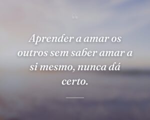 Aprender a amar os outros sem saber amar a si mesmo, nunca dá certo.