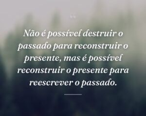 Não é possível destruir o passado para reconstruir o presente, mas é possível reconstruir o presente para reescrever o passado.