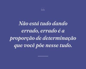 Não está tudo dando errado, errado é a proporção de determinação que você põe nesse tudo.
