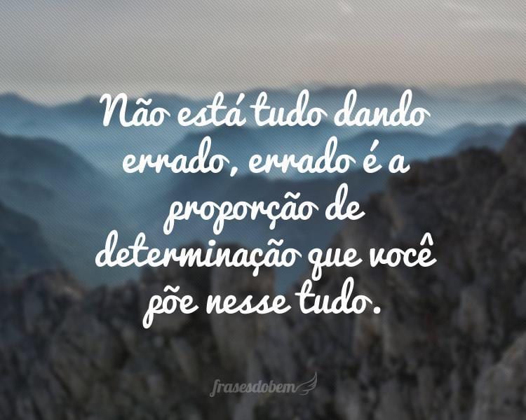 Não está tudo dando errado, errado é a proporção de determinação que você põe nesse tudo.