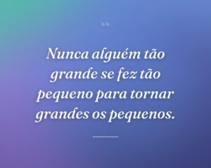 Nunca alguém tão grande se fez tão pequeno para tornar grandes os pequenos.