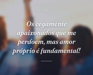 Os cegamente apaixonados que me perdoem, mas amor próprio é fundamental!