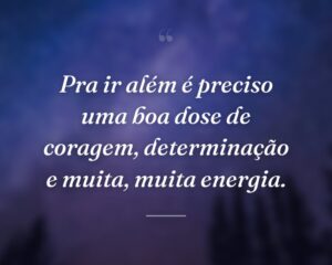 Pra ir além é preciso uma boa dose de coragem, determinação e muita, muita energia.