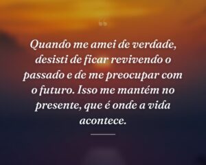 Quando me amei de verdade, desisti de ficar revivendo o passado e de me preocupar com o futuro. Isso me mantém no presente, que é onde a vida acontece.