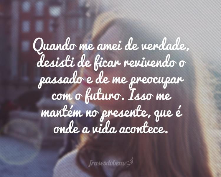 Quando me amei de verdade, desisti de ficar revivendo o passado e de me preocupar com o futuro. Isso me mantém no presente, que é onde a vida acontece.