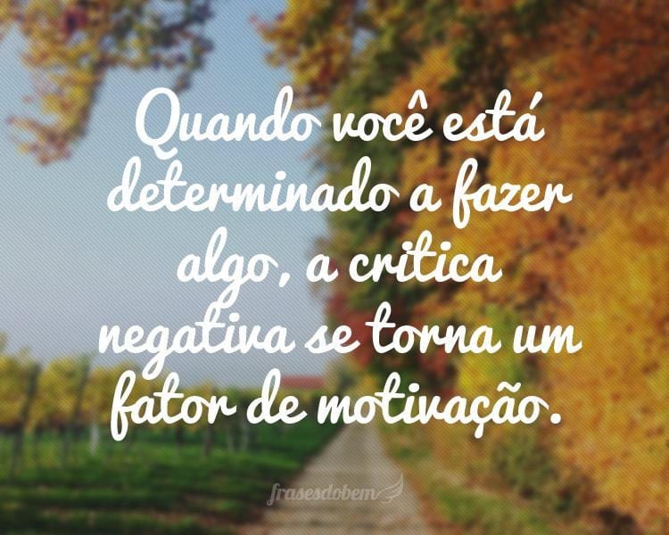 Quando você está determinado a fazer algo, a critica negativa se torna um fator de motivação.