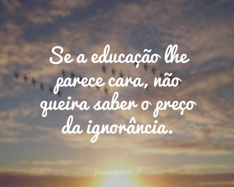 Se a educação lhe parece cara, não queira saber o preço da ignorância.