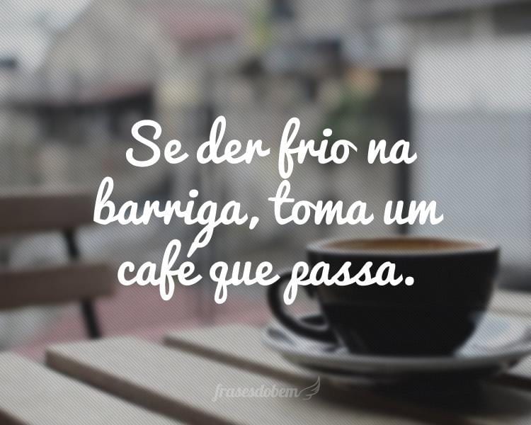 Se der frio na barriga, toma um café que passa.