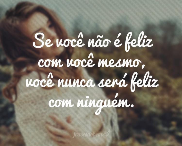 Se você não é feliz com você mesmo, você nunca será feliz com ninguém.