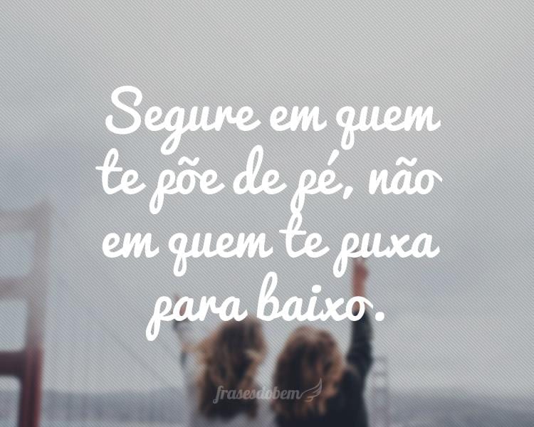 Segure em quem te põe de pé, não em quem te puxa para baixo.