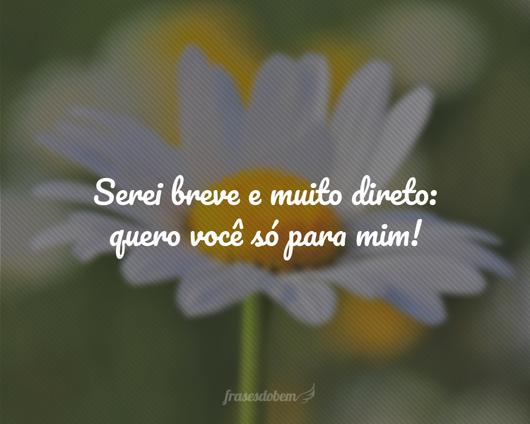 Serei breve e muito direto: quero você só para mim!