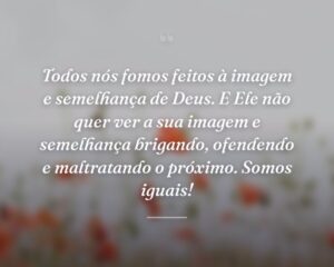 Todos nós fomos feitos à imagem e semelhança de Deus. E Ele não quer ver a sua imagem e semelhança brigando, ofendendo e maltratando o próximo. Somos iguais!