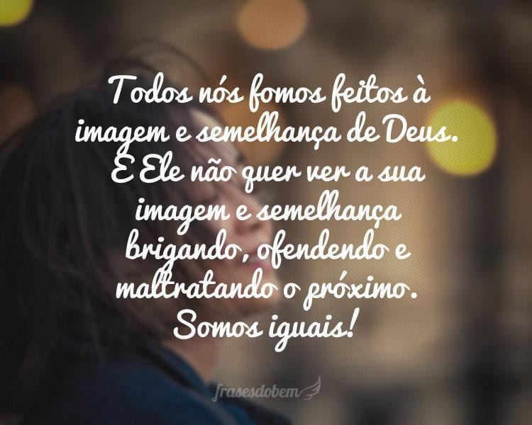 Todos nós fomos feitos à imagem e semelhança de Deus. E Ele não quer ver a sua imagem e semelhança brigando, ofendendo e maltratando o próximo. Somos iguais!