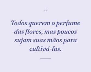 Todos querem o perfume das flores, mas poucos sujam suas mãos para cultivá-las.
