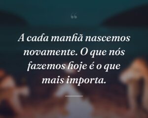 A cada manhã nascemos novamente. O que nós fazemos hoje é o que mais importa.