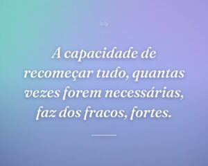 A capacidade de recomeçar tudo, quantas vezes forem necessárias, faz dos fracos, fortes.