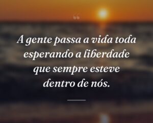 A gente passa a vida toda esperando a liberdade que sempre esteve dentro de nós.