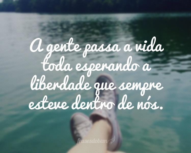 A gente passa a vida toda esperando a liberdade que sempre esteve dentro de nós.