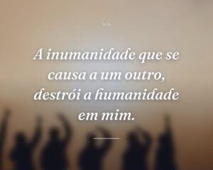 A inumanidade que se causa a um outro, destrói a humanidade em mim.