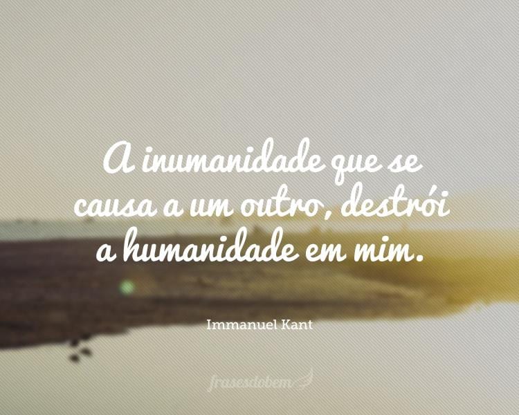 A inumanidade que se causa a um outro, destrói a humanidade em mim.