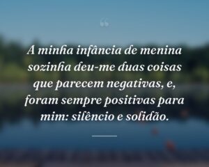 A minha infância de menina sozinha deu-me duas coisas que parecem negativas, e, foram sempre positivas para mim: silêncio e solidão.