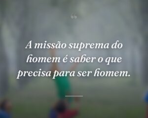 A missão suprema do homem é saber o que precisa para ser homem.