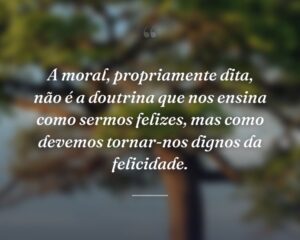 A moral, propriamente dita, não é a doutrina que nos ensina como sermos felizes, mas como devemos tornar-nos dignos da felicidade.