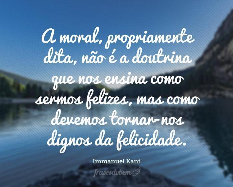 A moral, propriamente dita, não é a doutrina que nos ensina como sermos felizes, mas como devemos tornar-nos dignos da felicidade.