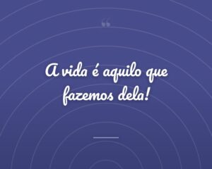 A vida é aquilo que fazemos dela!