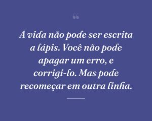 A vida não pode ser escrita a lápis. Você não pode apagar um erro, e corrigi-lo. Mas pode recomeçar em outra linha.