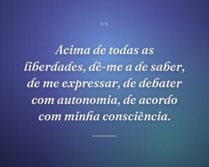 Acima de todas as liberdades, dê-me a de saber, de me expressar, de debater com autonomia, de acordo com minha consciência.