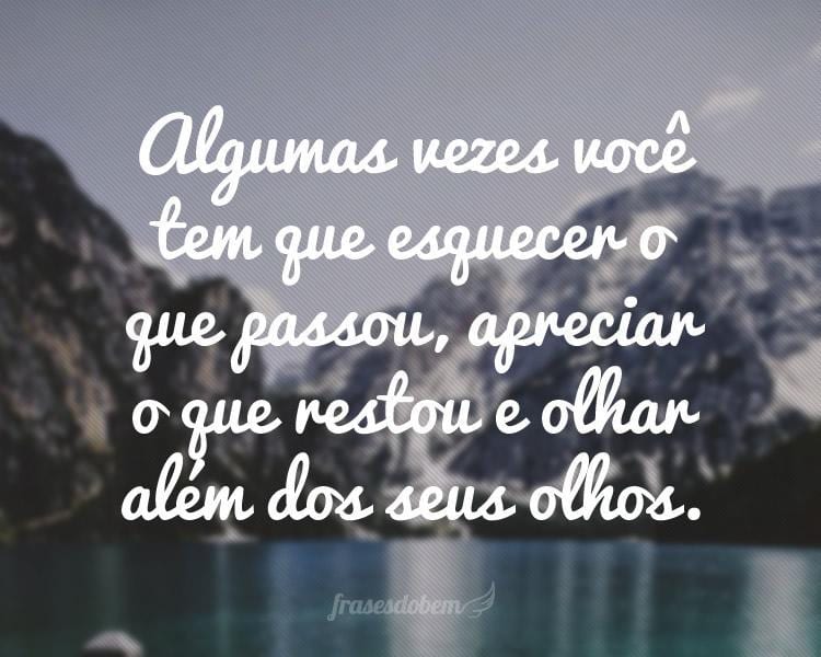 Algumas vezes você tem que esquecer o que passou, apreciar o que restou e olhar além dos seus olhos.