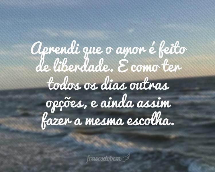 Aprendi que o amor é feito de liberdade. É como ter todos os dias outras opções, e ainda assim fazer a mesma escolha.