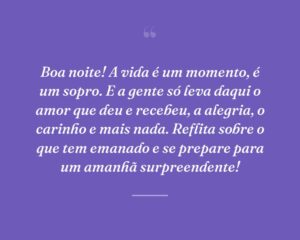 Boa noite! A vida é um momento, é um sopro. E a gente só leva daqui o amor que deu e recebeu, a alegria, o carinho e mais nada. Reflita sobre o que tem emanado e se prepare para um amanhã surpreendente!