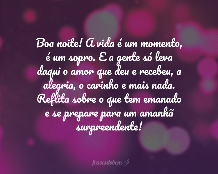 Boa noite! A vida é um momento, é um sopro. E a gente só leva daqui o amor que deu e recebeu, a alegria, o carinho e mais nada. Reflita sobre o que tem emanado e se prepare para um amanhã surpreendente!