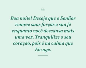 Boa noite! Desejo que o Senhor renove suas forças e sua fé enquanto você descansa mais uma vez. Tranquilize o seu coração, pois é na calma que Ele age.