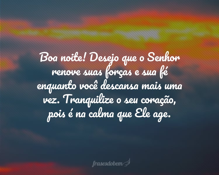 Boa noite! Desejo que o Senhor renove suas forças e sua fé enquanto você descansa mais uma vez. Tranquilize o seu coração, pois é na calma que Ele age.