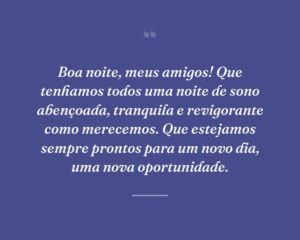 Boa noite, meus amigos! Que tenhamos todos uma noite de sono abençoada, tranquila e revigorante como merecemos. Que estejamos sempre prontos para um novo dia, uma nova oportunidade.