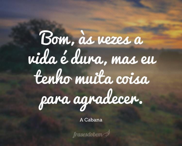 Bom, às vezes a vida é dura, mas eu tenho muita coisa para agradecer.