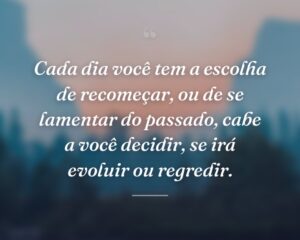 Cada dia você tem a escolha de recomeçar, ou de se lamentar do passado, cabe a você decidir, se irá evoluir ou regredir.