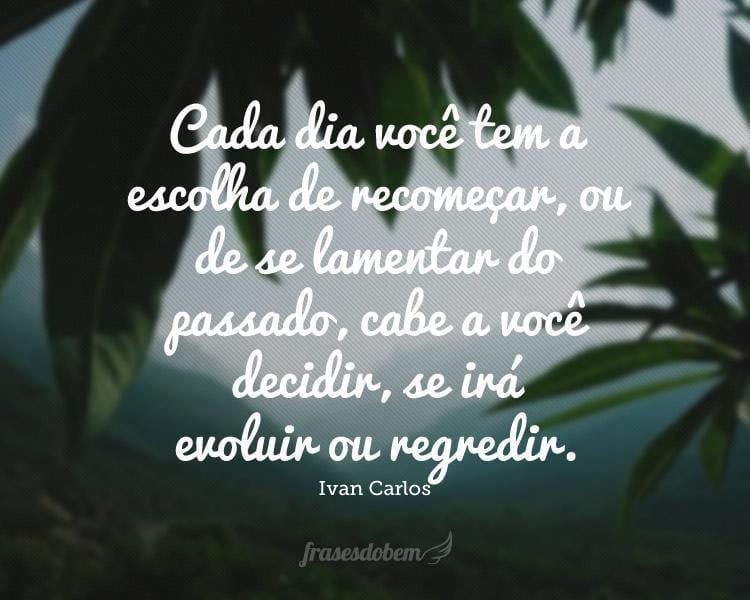 Cada dia você tem a escolha de recomeçar, ou de se lamentar do passado, cabe a você decidir, se irá evoluir ou regredir.