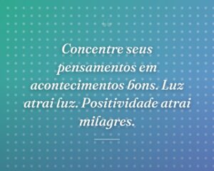 Concentre seus pensamentos em acontecimentos bons. Luz atrai luz. Positividade atrai milagres.
