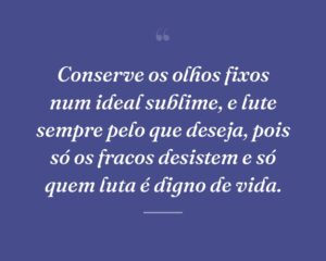 Conserve os olhos fixos num ideal sublime, e lute sempre pelo que deseja, pois só os fracos desistem e só quem luta é digno de vida.