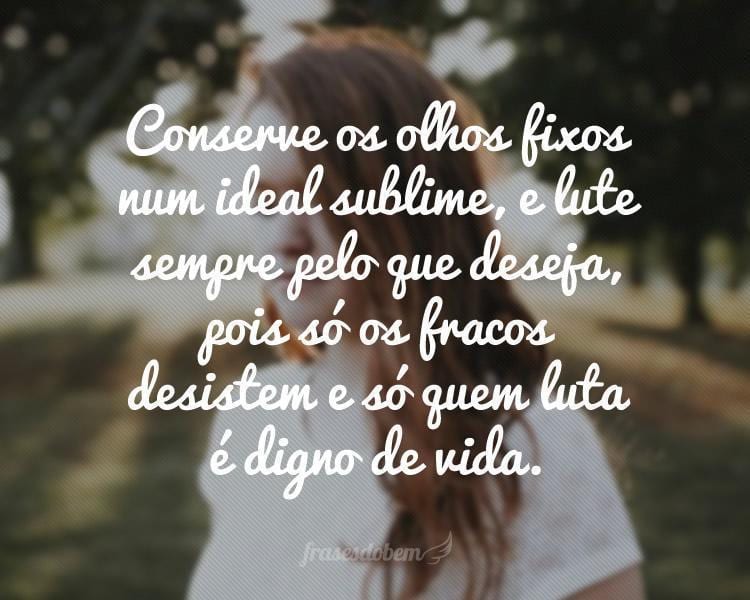 Conserve os olhos fixos num ideal sublime, e lute sempre pelo que deseja, pois só os fracos desistem e só quem luta é digno de vida.