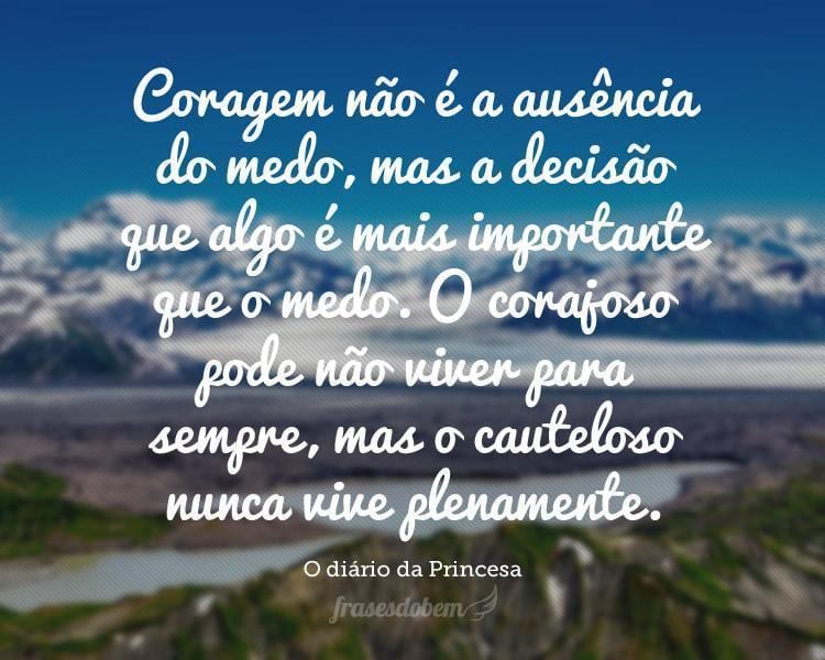 Coragem não é a ausência do medo, mas a decisão que algo é mais importante que o medo. O corajoso pode não viver para sempre, mas o cauteloso nunca vive plenamente.
