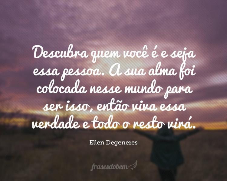 Descubra quem você é e seja essa pessoa. A sua alma foi colocada nesse mundo para ser isso, então viva essa verdade e todo o resto virá.